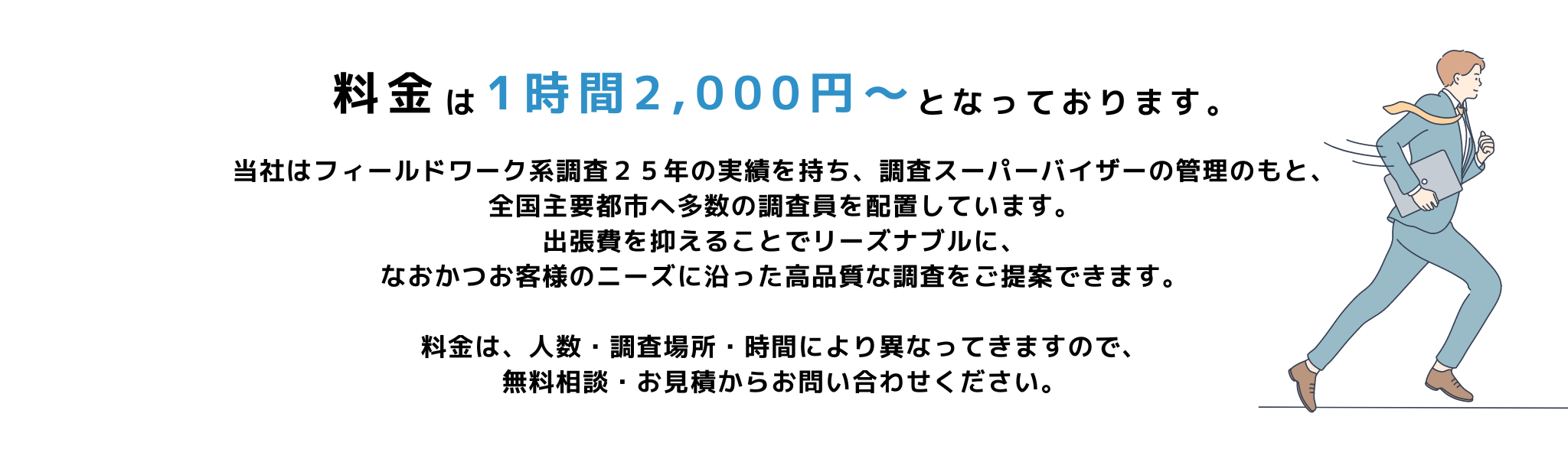 当社はフィールドワーク系調査２５年の実績を持ち、調査スーパーバイザーの管理のもと、
全国主要都市へ多数の調査員を配置しています。
出張費を抑えることでリーズナブルに、
なおかつお客様のニーズに沿った高品質な調査をご提案できます。

料金は、人数・調査場所・時間により異なってきますので、
無料相談・お見積からお問い合わせください。
