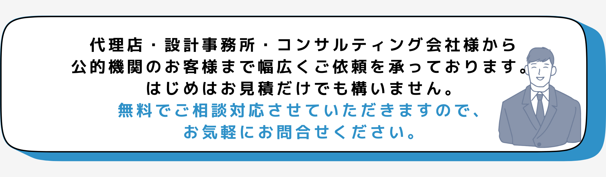 代理店・設計事務所・コンサルティング会社様から
公的機関のお客様まで幅広くご依頼を承っております。
はじめはお見積だけでも構いません。
無料でご相談対応させていただきますので、
お気軽にお問合せください。