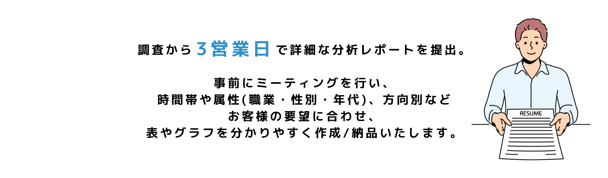 調査から３営業日で詳細な分析レポートを提出。
事前にミーティングを行い、時間帯や属性(職業・性別・年代)、方向別など
お客様の要望に合わせ、表やグラフを分かりやすく作成/納品いたします。